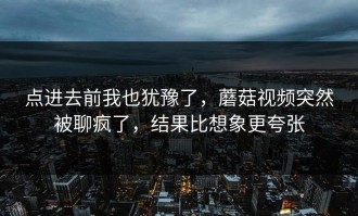 点进去前我也犹豫了，蘑菇视频突然被聊疯了，结果比想象更夸张