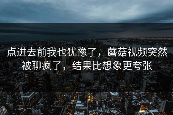 点进去前我也犹豫了，蘑菇视频突然被聊疯了，结果比想象更夸张