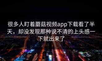 很多人盯着蘑菇视频app下载看了半天，却没发现那种说不清的上头感一下就出来了