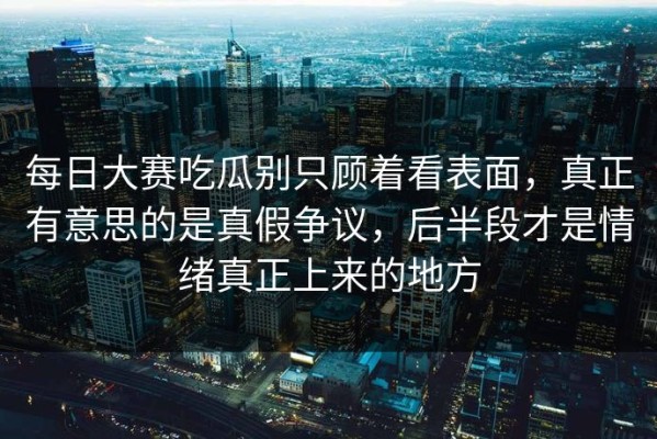 每日大赛吃瓜别只顾着看表面，真正有意思的是真假争议，后半段才是情绪真正上来的地方