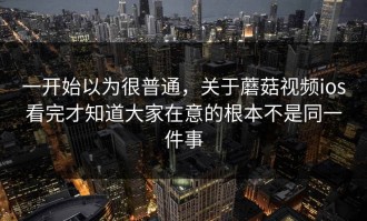一开始以为很普通，关于蘑菇视频ios看完才知道大家在意的根本不是同一件事