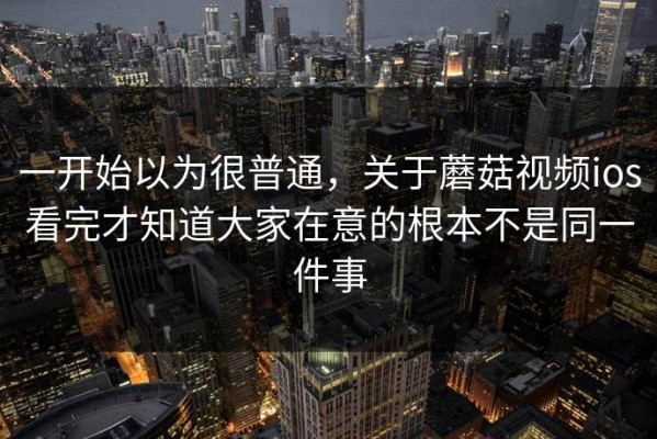 一开始以为很普通，关于蘑菇视频ios看完才知道大家在意的根本不是同一件事