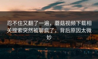 忍不住又翻了一遍，蘑菇视频下载相关搜索突然被聊疯了，背后原因太微妙