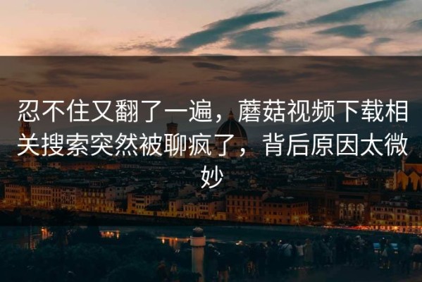 忍不住又翻了一遍，蘑菇视频下载相关搜索突然被聊疯了，背后原因太微妙