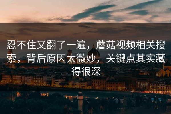忍不住又翻了一遍，蘑菇视频相关搜索，背后原因太微妙，关键点其实藏得很深