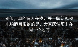 别笑，真的有人在找，关于蘑菇视频电脑版最离谱的是，大家居然都卡在同一个地方