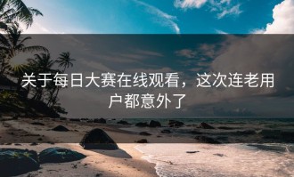 关于每日大赛在线观看，这次连老用户都意外了