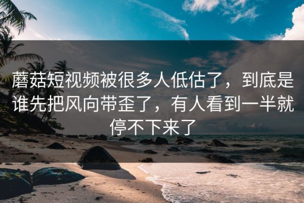 蘑菇短视频被很多人低估了，到底是谁先把风向带歪了，有人看到一半就停不下来了