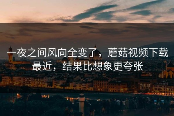 一夜之间风向全变了，蘑菇视频下载最近，结果比想象更夸张