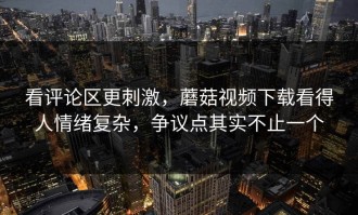 看评论区更刺激，蘑菇视频下载看得人情绪复杂，争议点其实不止一个