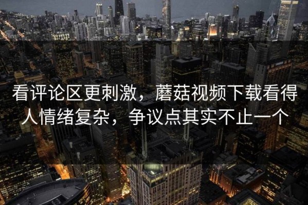 看评论区更刺激，蘑菇视频下载看得人情绪复杂，争议点其实不止一个