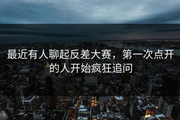 最近有人聊起反差大赛，第一次点开的人开始疯狂追问