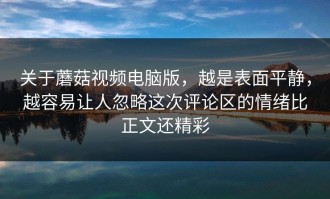 关于蘑菇视频电脑版，越是表面平静，越容易让人忽略这次评论区的情绪比正文还精彩