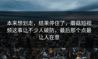 本来想划走，结果停住了，蘑菇短视频这事让不少人破防，最后那个点最让人在意