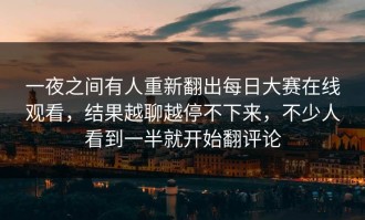 一夜之间有人重新翻出每日大赛在线观看，结果越聊越停不下来，不少人看到一半就开始翻评论