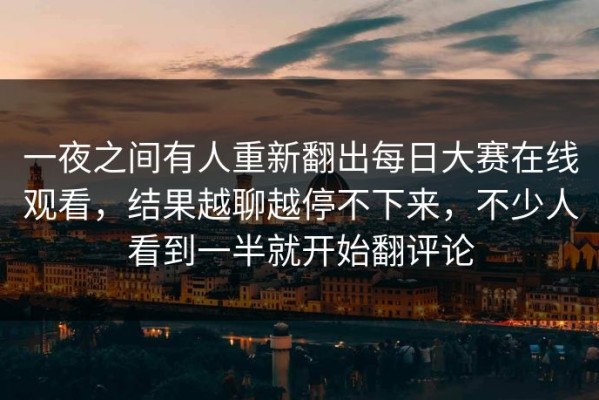 一夜之间有人重新翻出每日大赛在线观看，结果越聊越停不下来，不少人看到一半就开始翻评论