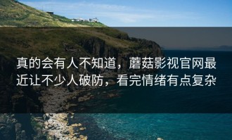 真的会有人不知道，蘑菇影视官网最近让不少人破防，看完情绪有点复杂