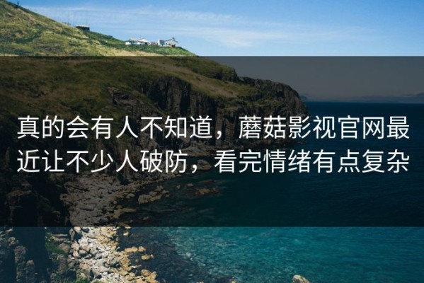 真的会有人不知道，蘑菇影视官网最近让不少人破防，看完情绪有点复杂