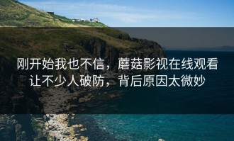 刚开始我也不信，蘑菇影视在线观看让不少人破防，背后原因太微妙