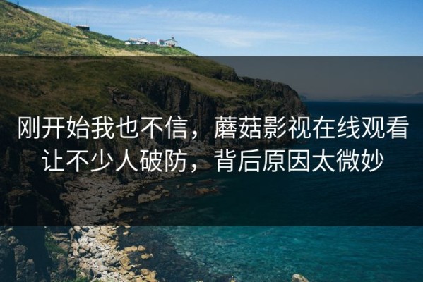 刚开始我也不信，蘑菇影视在线观看让不少人破防，背后原因太微妙