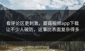 看评论区更刺激，蘑菇视频app下载让不少人破防，这事比表面复杂得多