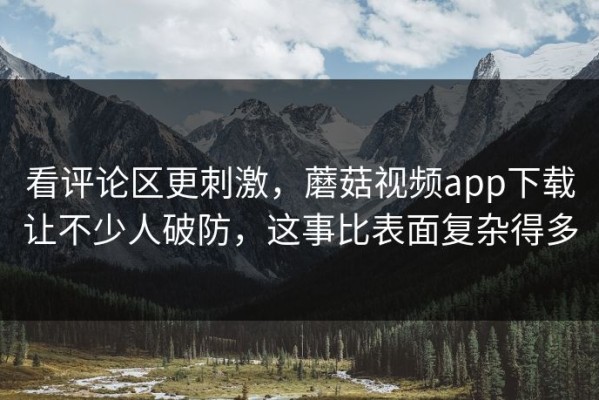 看评论区更刺激，蘑菇视频app下载让不少人破防，这事比表面复杂得多