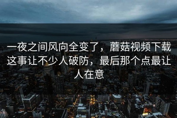 一夜之间风向全变了，蘑菇视频下载这事让不少人破防，最后那个点最让人在意