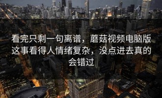 看完只剩一句离谱，蘑菇视频电脑版这事看得人情绪复杂，没点进去真的会错过