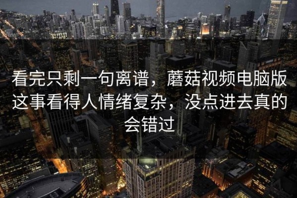 看完只剩一句离谱，蘑菇视频电脑版这事看得人情绪复杂，没点进去真的会错过