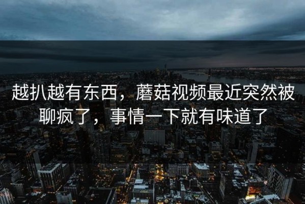 越扒越有东西，蘑菇视频最近突然被聊疯了，事情一下就有味道了