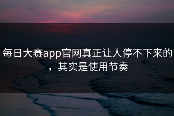 每日大赛app官网真正让人停不下来的，其实是使用节奏