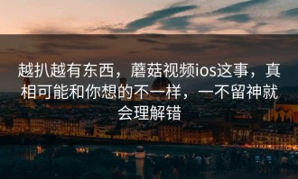 越扒越有东西，蘑菇视频ios这事，真相可能和你想的不一样，一不留神就会理解错