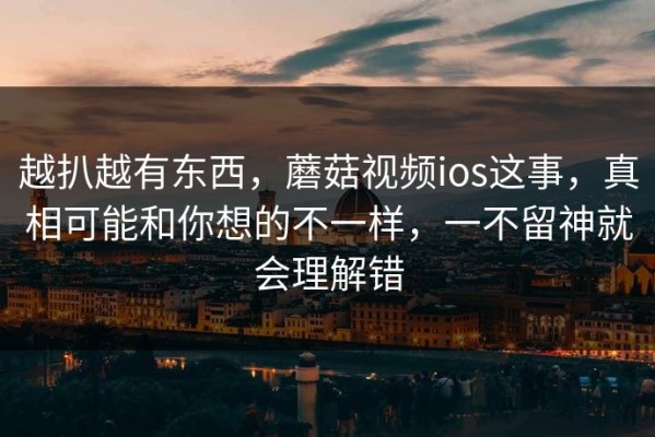 越扒越有东西，蘑菇视频ios这事，真相可能和你想的不一样，一不留神就会理解错