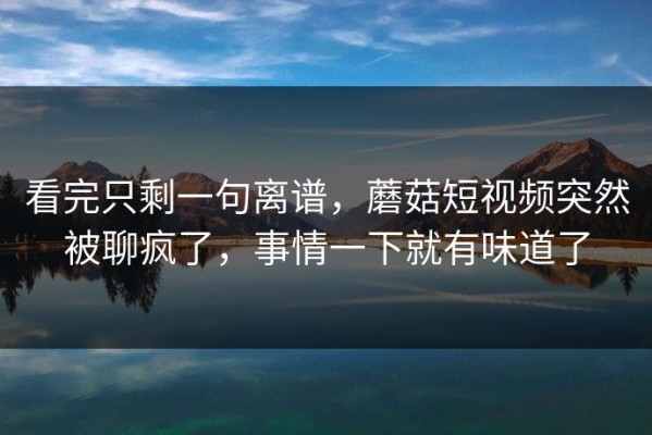看完只剩一句离谱，蘑菇短视频突然被聊疯了，事情一下就有味道了