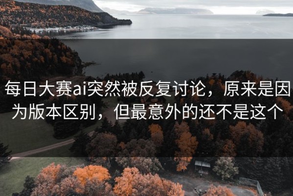 每日大赛ai突然被反复讨论，原来是因为版本区别，但最意外的还不是这个