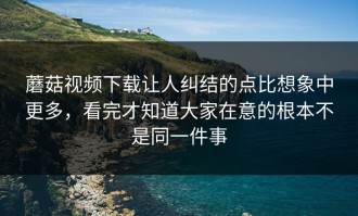 蘑菇视频下载让人纠结的点比想象中更多，看完才知道大家在意的根本不是同一件事