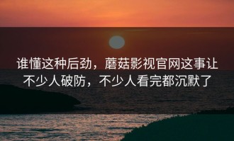 谁懂这种后劲，蘑菇影视官网这事让不少人破防，不少人看完都沉默了