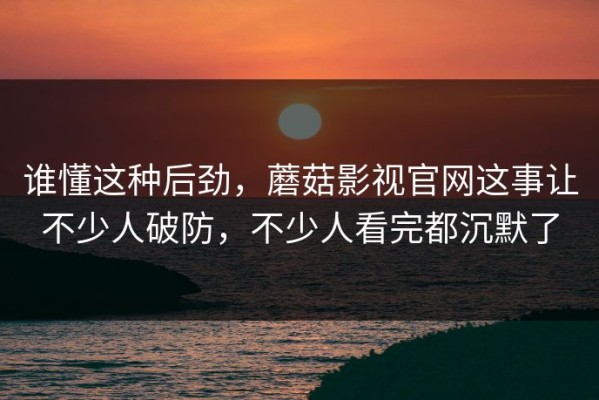 谁懂这种后劲，蘑菇影视官网这事让不少人破防，不少人看完都沉默了