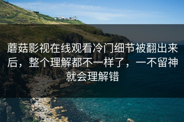 蘑菇影视在线观看冷门细节被翻出来后，整个理解都不一样了，一不留神就会理解错