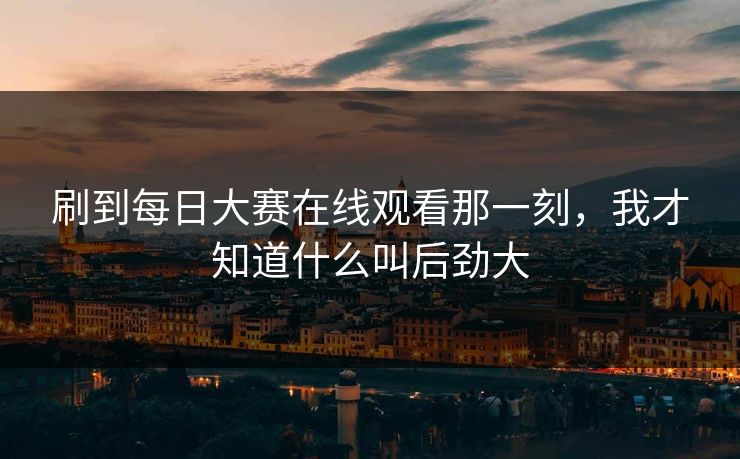 刷到每日大赛在线观看那一刻，我才知道什么叫后劲大