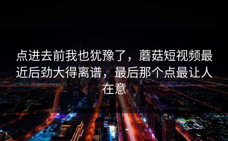 点进去前我也犹豫了，蘑菇短视频最近后劲大得离谱，最后那个点最让人在意