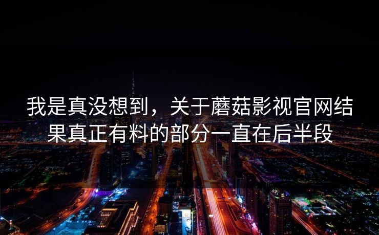我是真没想到，关于蘑菇影视官网结果真正有料的部分一直在后半段