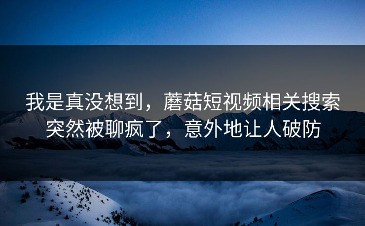 我是真没想到，蘑菇短视频相关搜索突然被聊疯了，意外地让人破防