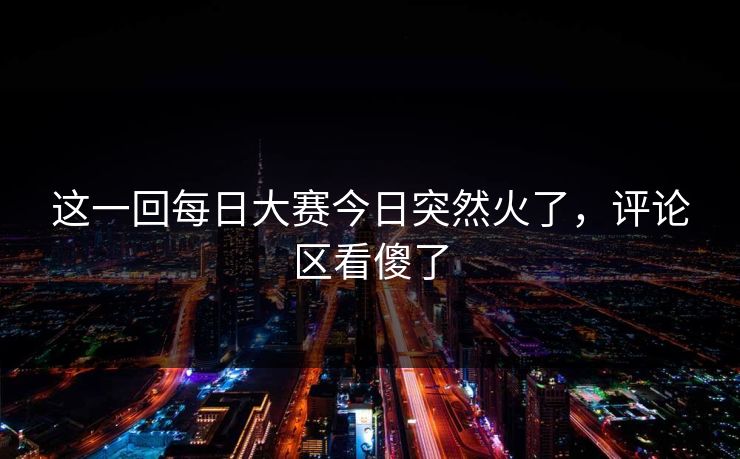这一回每日大赛今日突然火了,评论区看傻了 这一回每日大赛今日突然火了,评论区看傻了