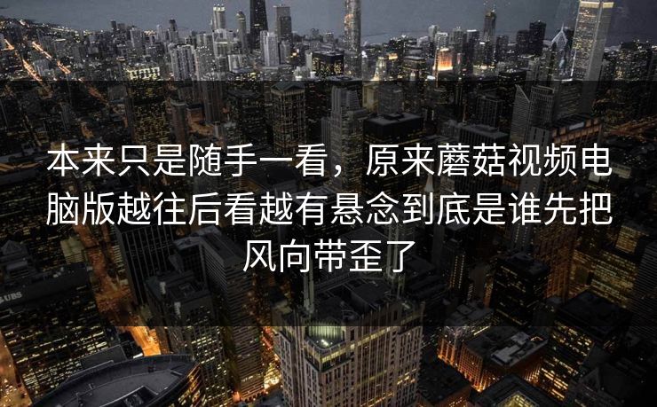 本来只是随手一看,原来蘑菇视频电脑版越往后看越有悬念到底是谁先把风向带歪了 本来只是随手一看,原来蘑菇视频电脑版越往后看越有悬念到底是谁先把风向带歪了