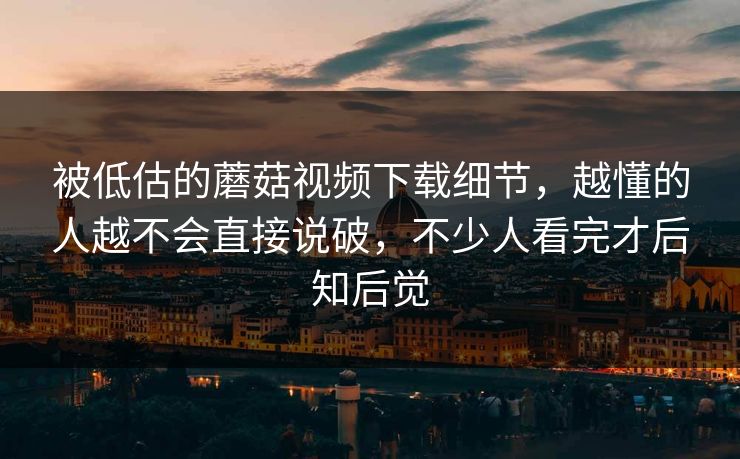 被低估的蘑菇视频下载细节,越懂的人越不会直接说破,不少人看完才后知后觉 被低估的蘑菇视频下载细节,越懂的人越不会直接说破,不少人看完才后知后觉