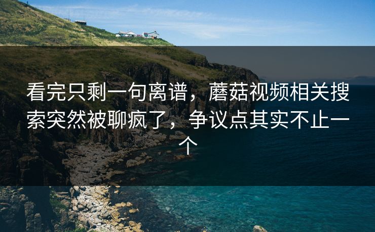 看完只剩一句离谱,蘑菇视频相关搜索突然被聊疯了,争议点其实不止一个 看完只剩一句离谱,蘑菇视频相关搜索突然被聊疯了,争议点其实不止一个