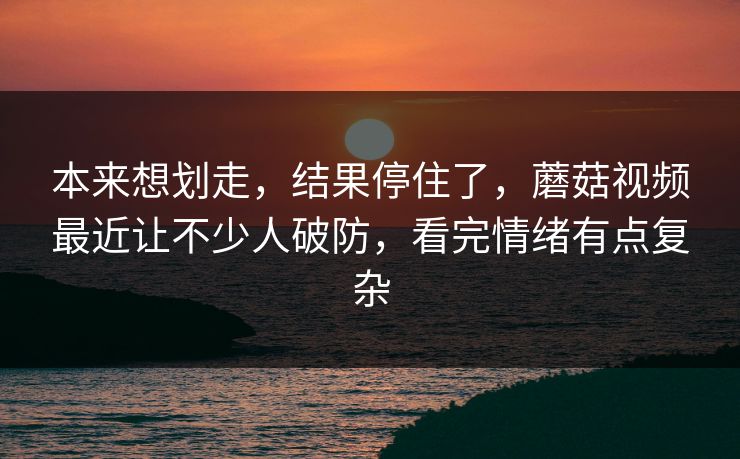 本来想划走,结果停住了,蘑菇视频最近让不少人破防,看完情绪有点复杂 本来想划走,结果停住了,蘑菇视频最近让不少人破防,看完情绪有点复杂