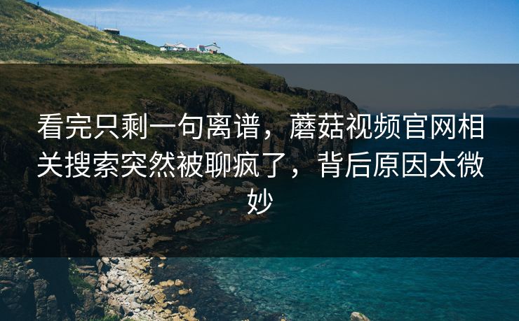 看完只剩一句离谱,蘑菇视频官网相关搜索突然被聊疯了,背后原因太微妙 看完只剩一句离谱,蘑菇视频官网相关搜索突然被聊疯了,背后原因太微妙