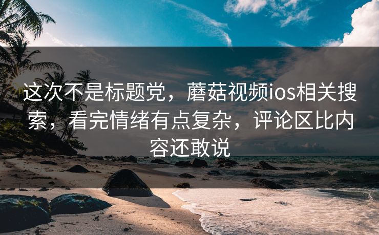 这次不是标题党,蘑菇视频ios相关搜索,看完情绪有点复杂,评论区比内容还敢说 这次不是标题党,蘑菇视频ios相关搜索,看完情绪有点复杂,评论区比内容还敢说